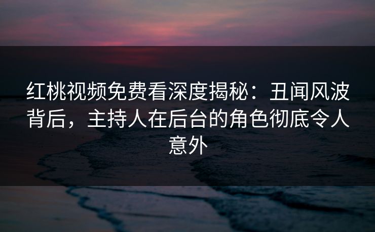 红桃视频免费看深度揭秘:丑闻风波背后,主持人在后台的角色彻底令人意外