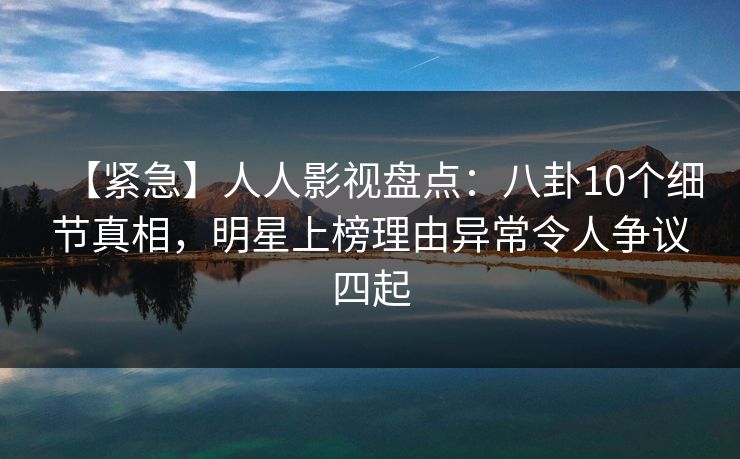 【紧急】人人影视盘点:八卦10个细节真相,明星上榜理由异常令人争议四起