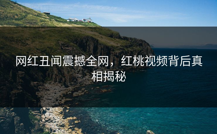网红丑闻震撼全网，红桃视频背后真相揭秘