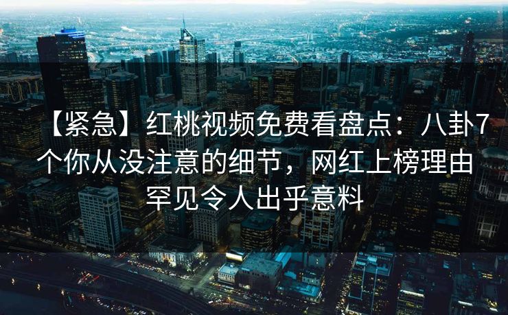 【紧急】红桃视频免费看盘点:八卦7个你从没注意的细节,网红上榜理由罕见令人出乎意料