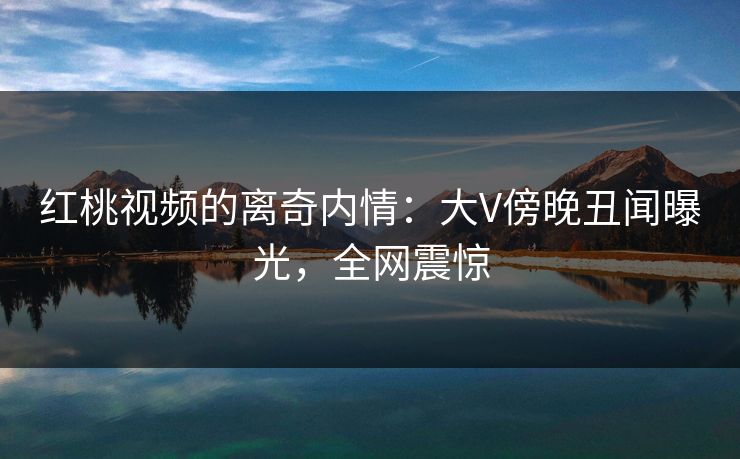 红桃视频的离奇内情:大V傍晚丑闻曝光,全网震惊