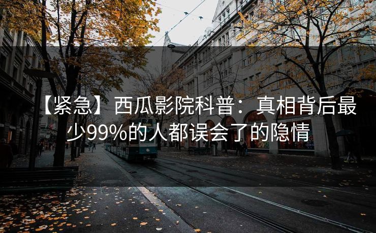【紧急】西瓜影院科普：真相背后最少99%的人都误会了的隐情