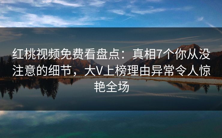 红桃视频免费看盘点：真相7个你从没注意的细节，大V上榜理由异常令人惊艳全场