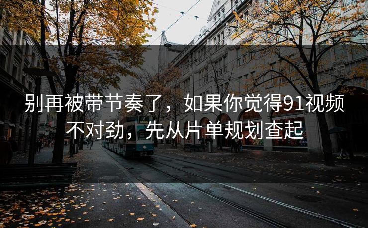 别再被带节奏了，如果你觉得91视频不对劲，先从片单规划查起