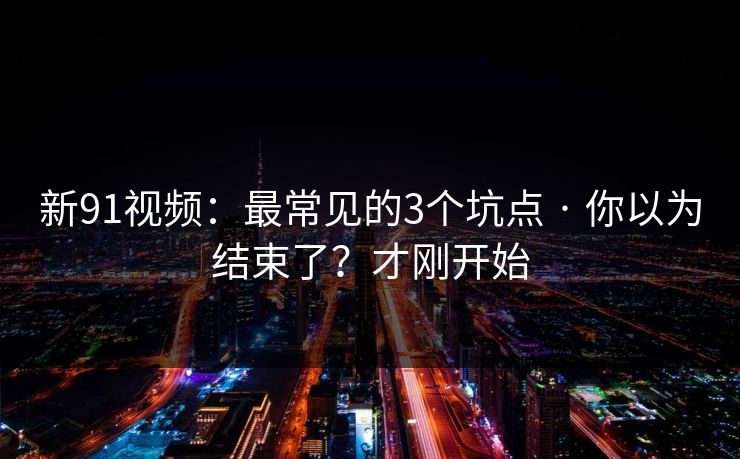 新91视频：最常见的3个坑点 · 你以为结束了？才刚开始