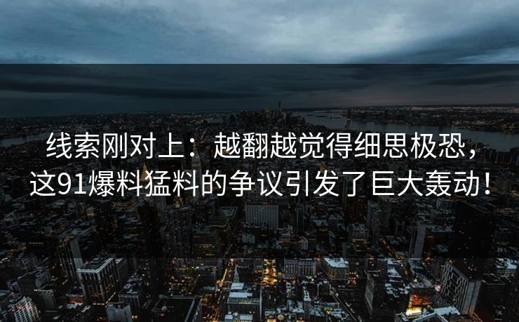 线索刚对上：越翻越觉得细思极恐，这91爆料猛料的争议引发了巨大轰动！